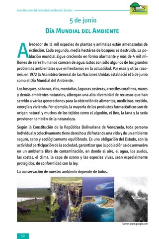 Guía Docente del Calendario Ambiental Escolar

5 de junio
Día Mundial del Ambiente

A

lrededor de 11 mil especies de plantas y animales están amenazadas de
extinción. Cada segundo, media hectárea de bosques es destruida. La población mundial sigue creciendo en forma alarmante y más de 4 mil millones de seres humanos carecen de agua. Estos son sólo algunos de los grandes
problemas ambientales que enfrentamos en la actualidad. Por esas y otras razones, en 1972 la Asamblea General de las Naciones Unidas estableció el 5 de junio
como el Día Mundial del Ambiente.
Los bosques, sabanas, ríos, montañas, lagunas costeras, arrecifes coralinos, mares
y demás ambientes naturales, albergan una alta diversidad de recursos que han
servido a varias generaciones para la obtención de alimentos, medicinas, vestido,
energía y vivienda. Por ejemplo, la mayoría de los productos farmacéuticos son de
origen natural y muchos de los tejidos como el algodón, el lino, la lana y la seda
provienen también de la naturaleza.
Según la Constitución de la República Bolivariana de Venezuela, toda persona
individual y colectivamente tiene derecho a disfrutar de una vida y de un ambiente
seguro, sano y ecológicamente equilibrado. Es una obligación del Estado, con la
actividad participación de la sociedad, garantizar que la población se desenvuelva
en un ambiente libre de contaminación, en donde el aire, el agua, los suelos,
las costas, el clima, la capa de ozono y las especies vivas, sean especialmente
protegidos, de conformidad con la ley.
La conservación de nuestro ambiente depende de todos.

Fuente: www.google.com



 