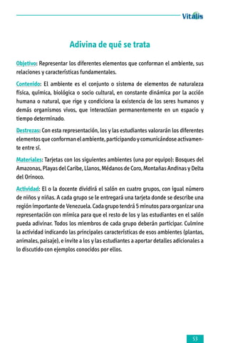 Adivina de qué se trata
Objetivo: Representar los diferentes elementos que conforman el ambiente, sus
relaciones y características fundamentales.
Contenido: El ambiente es el conjunto o sistema de elementos de naturaleza
física, química, biológica o socio cultural, en constante dinámica por la acción
humana o natural, que rige y condiciona la existencia de los seres humanos y
demás organismos vivos, que interactúan permanentemente en un espacio y
tiem­po determinado.
Destrezas: Con esta representación, los y las estudiantes valorarán los diferentes
elementos que conforman el ambiente, participando y comunicándose activamen­­
te entre sí.
Materiales: Tarjetas con los siguientes ambientes (una por equipo): Bosques del
Amazonas, Playas del Caribe, Llanos, Médanos de Coro, Montañas Andinas y Delta
del Orinoco.
Actividad: El o la docente dividirá el salón en cuatro grupos, con igual número
de niños y niñas. A cada grupo se le entregará una tarjeta donde se describe una
región importante de Venezuela. Cada grupo tendrá 5 minutos para organizar una
representación con mímica para que el resto de los y las estudiantes en el salón
pueda adivinar. Todos los miembros de cada grupo deberán participar. Culmine
la actividad indicando las principales características de esos ambientes (plantas,
animales, paisaje), e invite a los y las estudiantes a aportar detalles adicionales a
lo discutido con ejemplos conocidos por ellos.



 