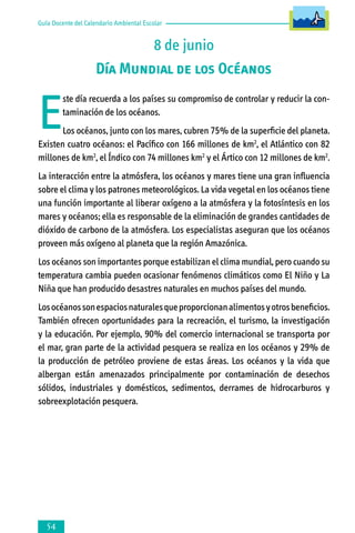 Guía Docente del Calendario Ambiental Escolar

8 de junio
Día Mundial de los Océanos

E

ste día recuerda a los países su compromiso de controlar y reducir la contaminación de los océanos.

Los océanos, junto con los mares, cubren 75% de la superficie del planeta.
Existen cuatro océanos: el Pacífico con 166 millones de km2, el Atlántico con 82
millones de km2, el Índico con 74 millones km2 y el Ártico con 12 millones de km2.
La interacción entre la atmósfera, los océanos y mares tiene una gran influencia
sobre el clima y los patrones meteorológicos. La vida vegetal en los océanos tiene
una función importante al liberar oxígeno a la atmósfera y la fotosíntesis en los
mares y océanos; ella es responsable de la eliminación de grandes cantidades de
dióxido de carbono de la atmósfera. Los especialistas aseguran que los océanos
proveen más oxígeno al planeta que la región Amazónica.
Los océanos son importantes porque estabilizan el clima mundial, pero cuando su
temperatura cambia pueden ocasionar fenómenos climáticos como El Niño y La
Niña que han producido desastres naturales en muchos países del mundo.
Los océanos son espacios naturales que proporcionan alimentos y otros beneficios.
También ofrecen oportunidades para la recreación, el turismo, la investigación
y la educación. Por ejemplo, 90% del comercio internacional se transporta por
el mar, gran parte de la actividad pesquera se realiza en los océanos y 29% de
la producción de petróleo proviene de estas áreas. Los océanos y la vida que
albergan están amenazados principalmente por contaminación de desechos
sólidos, industriales y domésticos, sedimentos, derrames de hidrocarburos y
sobreexplotación pesquera.



 