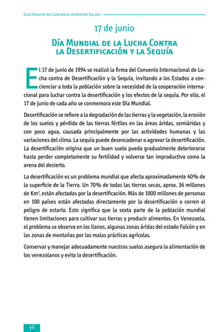 Guía Docente del Calendario Ambiental Escolar

17 de junio
Día Mundial de la Lucha Contra
la Desertificación y la Sequía

E

l 17 de junio de 1994 se realizó la firma del Convenio Internacional de Lucha contra de Desertificación y la Sequía, invitando a los Estados a concienciar a toda la población sobre la necesidad de la cooperación internacional para luchar contra la desertificación y los efectos de la sequía. Por ello, el
17 de junio de cada año se conmemora este Día Mundial.
Desertificación se refiere a la degradación de las tierras y la vegetación, la erosión
de los suelos y pérdida de las tierras fértiles en las áreas áridas, semiáridas y
con poco agua, causada principalmente por las actividades humanas y las
variaciones del clima. La sequía puede desencadenar o agravar la desertificación.
La desertificación origina que un buen suelo pueda gradualmente deteriorarse
hasta perder completamente su fertilidad y volverse tan improductivo como la
arena del desierto.
La desertificación es un problema mundial que afecta aproximadamente 40% de
la superficie de la Tierra. Un 70% de todas las tierras secas, aprox. 36 millones
de Km2, están afectadas por la desertificación. Más de 1000 millones de personas
en 100 países están afectadas directamente por la desertificación o corren el
peligro de estarlo. Esto significa que la sexta parte de la población mundial
tienen limitaciones para cultivar sus tierras y producir alimentos. En Venezuela,
el problema se observa en los llanos, algunas zonas áridas del estado Falcón y en
las zonas de montañas por las malas prácticas agrícolas.
Conservar y manejar adecuadamente nuestros suelos asegura la alimentación de
los venezolanos y evita la desertificación.



 