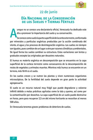 Guía Docente del Calendario Ambiental Escolar

22 de junio
Día Nacional de la Conservación
de los Suelos y Tierras Fértiles

A

unque no se conoce una declaratoria oficial, Venezuela ha dedicado este
día a promover la importancia del suelo y su conservación.

Se conoce como suelo la parte superficial de la corteza terrestre, conformada
por minerales y partículas orgánicas producidas por la acción combinada del
viento, el agua y los procesos de desintegración orgánica. Los suelos no siempre
son iguales, pues cambian de un lugar a otro por razones climáticas y ambientales.
De igual forma los suelos cambian su estructura. Estas variaciones son lentas y
graduales excepto las originadas por desastres naturales.
El humus es materia orgánica en descomposición que se encuentra en la capa
superficial de la corteza terrestre como consecuencia de la descomposición de
restos de vegetales y animales muertos. Mientras más humus se encuentre en un
terreno, más fértil es el suelo.
En los suelos crecen y se nutren las plantas y viven numerosos organismos
microscópicos. De la fertilidad del suelo depende en gran parte la actividad
agropecuaria.
El suelo es un recurso natural muy frágil que puede degradarse y volverse
infértil debido a malas prácticas agrícolas como la tala y quema, así como por
la contaminación por desechos. La capa superficial de un suelo puede destruirse
en horas, pero para recuperar 2,5 cm del mismo horizonte se necesitan al menos
500 años.
En Venezuela tenemos graves problemas de deterioro de suelos.



 