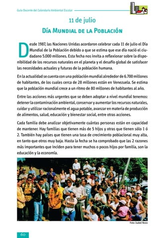 Guía Docente del Calendario Ambiental Escolar

11 de julio
Día Mundial de la Población

D

esde 1987, las Naciones Unidas acordaron celebrar cada 11 de julio el Día
Mundial de la Población debido a que se estima que ese día nació el ciudadano 5.000 millones. Esta fecha nos invita a reflexionar sobre la disponibilidad de los recursos naturales en el planeta y el desafío global de satisfacer
las necesidades actuales y futuras de la población humana.
En la actualidad se cuenta con una población mundial alrededor de 6.700 millones
de habitantes, de los cuales cerca de 28 millones están en Venezuela. Se estima
que la población mundial crece a un ritmo de 80 millones de habitantes al año.
Entre las acciones más urgentes que se deben adoptar a nivel mundial tenemos:
detener la contaminación ambiental, conservar y aumentar los recursos naturales,
cuidar y utilizar racionalmente el agua potable, avanzar en materia de producción
de alimentos, salud, educación y bienestar social, entre otras acciones.
Cada familia debe analizar objetivamente cuántas personas están en capacidad
de mantener. Hay familias que tienen más de 5 hijos y otras que tienen sólo 1 ó
2. También hay países que tienen una tasa de crecimiento poblacional muy alta,
en tanto que otros muy baja. Hasta la fecha se ha comprobado que las 2 razones
más importantes que inciden para tener muchos o pocos hijos por familia, son la
educación y la economía.

Foto: Isabel Novo



 