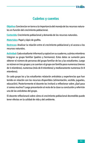Cuántos y cuentos
Objetivo: Concienciar en torno a la importancia del manejo de los recursos natura­
les en función del crecimiento poblacional.
Contenido: Crecimiento poblacional y demanda de los recursos naturales.
Materiales: Papel y lápiz de grafito.
Destrezas: Analizar la relación entre el crecimiento poblacional y el acceso a los
recursos naturales.
Actividad: Cada estudiante informará y copiará en su cuaderno, cuántos miembros
integran su grupo familiar (padres y hermanos). Estos datos se sumarán para
obtener el número de personas del grupo familiar de los y las estudiantes. Luego
se reúnen en tres grupos y se cuentan: el grupo con familia poco numerosa (menos
de 4 miembros), numerosa (más de 8 miembros) y medianamente numerosa (4-8
miembros).
En cada grupo los y las estudiantes relatarán anécdotas y experiencias que han
tenido en relación con los recursos disponibles (alimentación, vestido, juguetes,
educación). Posteriormente el docente les invitará a reflexionar sobre ¿Qué pasa
si somos muchos? Luego presentarán al resto de la clase su conclusión y referirán
una de las anécdotas del grupo.
El docente reflexionará sobre cómo el crecimiento poblacional desmedido puede
tener efectos en la calidad de vida y del ambiente.



 