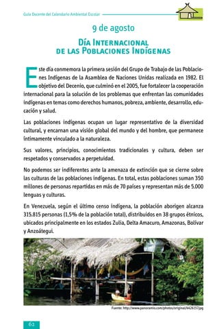 Guía Docente del Calendario Ambiental Escolar

9 de agosto
Día Internacional
de las Poblaciones Indígenas

E

ste día conmemora la primera sesión del Grupo de Trabajo de las Poblaciones Indígenas de la Asamblea de Naciones Unidas realizada en 1982. El
objetivo del Decenio, que culminó en el 2005, fue fortalecer la cooperación
internacional para la solución de los problemas que enfrentan las comunidades
indígenas en temas como derechos humanos, pobreza, ambiente, desarrollo, educación y salud.
Las poblaciones indígenas ocupan un lugar representativo de la diversidad
cultural, y encarnan una visión global del mundo y del hombre, que permanece
íntimamente vinculado a la naturaleza.
Sus valores, principios, conocimientos tradicionales y cultura, deben ser
respetados y conservados a perpetuidad.
No podemos ser indiferentes ante la amenaza de extinción que se cierne sobre
las culturas de las poblaciones indígenas. En total, estas poblaciones suman 350
millones de personas repartidas en más de 70 países y representan más de 5.000
lenguas y culturas.
En Venezuela, según el último censo indígena, la población aborigen alcanza
315.815 personas (1,5% de la población total), distribuidos en 38 grupos étnicos,
ubicados principalmente en los estados Zulia, Delta Amacuro, Amazonas, Bolívar
y Anzoátegui.

Fuente: http://www.panoramio.com/photos/original/4426157.jpg



 