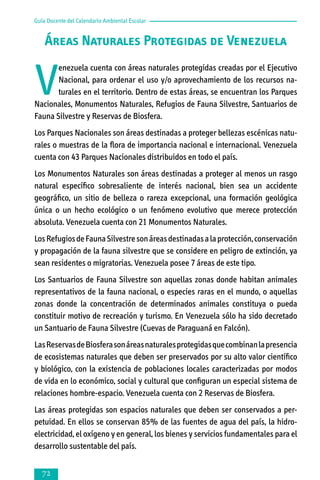 Guía Docente del Calendario Ambiental Escolar

Áreas Naturales Protegidas de Venezuela

V

enezuela cuenta con áreas naturales protegidas creadas por el Ejecutivo
Nacio­nal, para ordenar el uso y/o aprovechamiento de los recursos naturales en el territorio. Dentro de estas áreas, se encuentran los Parques
Nacionales, Monu­mentos Naturales, Refugios de Fauna Silvestre, Santuarios de
Fauna Silvestre y Reservas de Biosfera.
Los Parques Nacionales son áreas destinadas a proteger bellezas escénicas natu­
ra­les o muestras de la flora de importancia nacional e internacional. Venezue­la
cuenta con 43 Parques Nacionales distribuidos en todo el país.
Los Monumentos Naturales son áreas destinadas a proteger al menos un rasgo
natural específico sobresaliente de interés nacional, bien sea un accidente
geográfico, un sitio de belleza o rareza excepcional, una formación geológica
única o un hecho ecológico o un fenómeno evolutivo que merece protección
absoluta. Venezuela cuenta con 21 Monumentos Naturales.
Los Refugios de Fauna Silvestre son áreas destinadas a la protección, conservación
y propagación de la fauna silvestre que se considere en peligro de extinción, ya
sean residentes o migratorias. Venezuela posee 7 áreas de este tipo.
Los Santuarios de Fauna Silvestre son aquellas zonas donde habitan animales
representativos de la fauna nacional, o especies raras en el mundo, o aquellas
zonas donde la concentración de determinados animales constituya o pueda
constituir motivo de recreación y turismo. En Venezuela sólo ha sido decretado
un Santuario de Fauna Silvestre (Cuevas de Paraguaná en Falcón).
Las Reservas de Biosfera son áreas naturales protegidas que combinan la presencia
de ecosistemas naturales que deben ser preservados por su alto valor científico
y biológico, con la existencia de poblaciones locales caracterizadas por modos
de vida en lo económico, social y cultural que configuran un especial sistema de
relaciones hombre-espacio. Venezuela cuenta con 2 Reservas de Biosfera.
Las áreas protegidas son espacios naturales que deben ser conservados a per­­
petuidad. En ellos se conservan 85% de las fuentes de agua del país, la hidro­
electricidad, el oxígeno y en general, los bienes y servicios fundamentales para el
desarrollo sustentable del país.



 