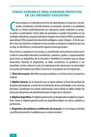 Guía Docente del Calendario Ambiental Escolar

Lineas generales para elaborar proyectos
en las unidades educativas

C

omo proyecto se entiende una forma de aprendizaje en la que los y las docentes, estudiantes y familia buscan en conjunto, solución a un problema
de su interés preferiblemente con relevancia social, mediante un proceso activo y participativo. Varios tipos de proyectos se pueden desarrollar en las
unidades educativas: proyecto educativo integral comunitario (PEIC), proyecto de
aprendizaje (PA), proyecto de desarrollo endógeno y plan integral. A fin de ayudar a los y las docentes a elaborar en las escuelas un proyecto cualquiera que sea
su tipo, se identifican a continuación algunas líneas generales.
Para iniciar un proyecto en la escuela, se recomienda como primera acción reunir
a toda la comunidad educativa (estudiantes, maestros, padres y representantes)
para hacer un diagnóstico de la situación e identificar el proyecto que se desea
desarrollar. Durante el diagnóstico se debe caracterizar el problema a ser
estudiado, el área urbana ó rural y la importancia del mismo para la comunidad.
Los puntos principales que deben incluirse en el proyecto son los siguientes:
1. Título del proyecto. Identifica en pocas palabras y en forma clara el proyecto a
realizar.
2. Objetivo General. Es la situación que se desea obtener al final del período de
duración del proyecto, a través de la realización de las actividades y los recursos
previstos. Constituyen los puntos referenciales hacia dónde se deben dirigir los
esfuerzos del proceso de planificación para el logro de la situación.
3. Objetivos Específicos. El objetivo general de ser desglosado en objetivos especí­
ficos. Tanto el objetivo general como los específicos deben ser claros, realistas y
pertinentes.
4. Diagnóstico del problema y justificación del proyecto. En esta etapa se detalla
y justifica claramente el problema que se desea resolver.



 