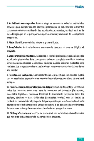 5. Actividades contempladas. En esta etapa se enumeran todas las actividades
previstas para cumplir con los objetivos planteados. Se debe indicar y describir
claramente cómo se realizarán las actividades planteadas, es decir cuál es la
metodología que se seguirá para cumplir con todos y cada uno de los objetivos
propuestos.
6. Meta. Identifica un objetivo temporal y cuantificado.
7. Beneficiarios. Acá se indican el conjunto de personas al que va dirigido el
proyecto.
8. Cronograma de actividades. Especifica el tiempo previsto para cada una de las
actividades planteadas. Este cronograma debe ser completo y realista. No debe
ser demasiado ambicioso u optimista, es mejor planear opciones modestas pero
rea­lis­tas. Los proyectos en las escuelas deben tener una extensión máxima de un
año escolar.
9. Resultados y Evaluación. Es importante que se especifique con claridad cuáles
son los resultados esperados una vez culminado el proyecto y cómo se evaluará
su logro.
10. Recursos necesarios para la ejecución del proyecto. En este punto se identifican
todos los recursos necesarios para la ejecución del proyecto (financieros,
materiales, logísticos, humanos, técnicos). Es importante mencionar todos los
equipos, servicios y otras facilidades (transporte, comida) con las cuales se
contará sin costo adicional y la parte del presupuesto que será financiada a través
del fondo de contingencia de la unidad educativa o de donaciones provenientes
de empresas, entes gubernamentales, fundaciones y organizaciones.
11. Bibliografía o referencias. En este punto se deben incluir todas las referencias
que han sido utilizadas para la elaboración del proyecto.



 