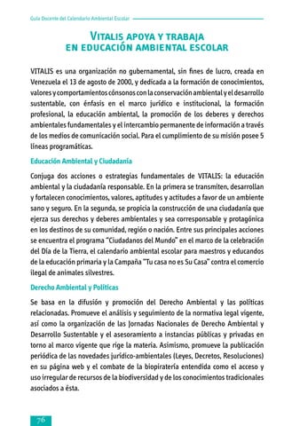 Guía Docente del Calendario Ambiental Escolar

Vitalis apoya y trabaja
en educación ambiental escolar
VITALIS es una organización no gubernamental, sin fines de lucro, creada en
Venezuela el 13 de agosto de 2000, y dedicada a la formación de conocimientos,
valores y comportamientos cónsonos con la conservación ambiental y el desarrollo
sustentable, con énfasis en el marco jurídico e institucional, la formación
profesional, la educación ambiental, la promoción de los deberes y derechos
ambientales fundamentales y el intercambio permanente de información a través
de los medios de comunicación social. Para el cumplimiento de su misión posee 5
líneas programáticas.
Educación Ambiental y Ciudadanía
Conjuga dos acciones o estrategias fundamentales de VITALIS: la educación
ambiental y la ciudadanía responsable. En la primera se transmiten, desarrollan
y fortalecen conocimientos, valores, aptitudes y actitudes a favor de un ambiente
sano y seguro. En la segunda, se propicia la construcción de una ciudadanía que
ejerza sus derechos y deberes ambientales y sea corresponsable y protagónica
en los destinos de su comunidad, región o nación. Entre sus principales acciones
se encuentra el programa “Ciudadanos del Mundo” en el marco de la celebración
del Día de la Tierra, el calendario ambiental escolar para maestros y educandos
de la educación primaria y la Campaña “Tu casa no es Su Casa” contra el comercio
ilegal de animales silvestres.
Derecho Ambiental y Políticas
Se basa en la difusión y promoción del Derecho Ambiental y las políticas
relacionadas. Promueve el análisis y seguimiento de la normativa legal vigente,
así como la organización de las Jornadas Nacionales de Derecho Ambiental y
Desarrollo Sustentable y el asesoramiento a instancias públicas y privadas en
torno al marco vigente que rige la materia. Asimismo, promueve la publicación
periódica de las novedades jurídico-ambientales (Leyes, Decretos, Resoluciones)
en su página web y el combate de la biopiratería entendida como el acceso y
uso irregular de recursos de la biodiversidad y de los conocimientos tradicionales
asociados a ésta.



 