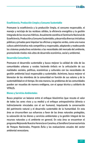 Ecoeficiencia, Producción Limpia y Consumo Sustentable
Promueve la ecoeficiencia y la producción limpia, el consumo responsable, el
manejo y reciclaje de los residuos sólidos, la eficiencia energética y la gestión
integrada de los recursos hídricos. Anualmente coordina el Seminario Nacional de
Ecoeficiencia, Producción y Consumo Sustentable, y desarrolla diversas iniciativas
públicas y privadas para impulsar las oficinas y negocios verdes, como una nueva
cultura administrativa más competitiva y responsable, adaptando y readecuando
los sistemas productivos existentes a las necesidades del mercado del ambiente,
promoviendo niveles más altos de desarrollo económico, social y ambiental.
Desarrollo Comunitario
Promueve el desarrollo sustentable y busca mejorar la calidad de vida de las
comunidades urbanas y rurales haciendo énfasis en la articulación de sus
realidades sociales, políticas, económicas y culturales con las necesidades de
gestión ambiental local responsable y sustentable. Asimismo, busca mejorar el
bienestar de los miembros de la comunidad en función de sus valores y de la
sustentabilidad en el tiempo. De esta manera, los problemas de las comunidades
pueden ser resueltos de manera endógena, con el apoyo técnico y solidario de
VITALIS.
Bienes y Servicios Ambientales
Busca propiciar un balance entre el enfoque biocéntrico (que rescata el valor
de todos los seres vivos y su medio) y el enfoque antropocéntrico (directa o
indirectamente vinculados con el ser humano), impulsando la conservación
del patrimonio natural y el desarrollo sustentable de la humanidad. En esta
área se circunscriben sus esfuerzos a favor de las áreas naturales protegidas,
la valoración de los bienes y servicios ambientales y la gestión integral de los
recursos naturales y el ambiente en general. En esta área se encuentran el
programa Mejorando Nuestra Herencia en Canaima, el Semáforo Conservacionista
de Parques Nacionales, Proyecto Ávila y las evaluaciones anuales del sector
ambiental venezolano.



 