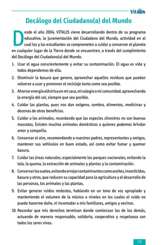 Decálogo del Ciudadano(a) del Mundo

D

esde el año 2004, VITALIS viene desarrollando dentro de su programa
educativo, la Juramentación del Ciudadano del Mundo, actividad en el
cual los y las estudiantes se comprometen a cuidar y conservar el planeta
en cualquier lugar de la Tierra donde se encuentren, a través del cumplimiento
del Decálogo del Ciudadano(a) del Mundo.
1.	 Usar el agua conscientemente y evitar su contaminación. El agua es vida y
todos dependemos de ella.
2.	 Disminuir la basura que genero, aprovechar aquellos residuos que puedan
volverse a usar y promover el reciclaje tanto como sea posible.
3.	 Ahorrar energía eléctrica en mi casa, mi colegio o mi comunidad, aprovechando
la energía del sol, siempre que sea posible.
4.	 Cuidar las plantas, pues nos dan oxígeno, sombra, alimentos, medicinas y
decenas de otros beneficios.
5.	 Cuidar a los animales, recordando que las especies silvestres no son buenas
mascotas. Existen muchos animales domésticos a quienes podemos brindar
amor y compañía.
6.	 Conservar el aire, recomendando a nuestros padres, representantes y amigos,
mantener sus vehículos en buen estado, así como evitar fumar y quemar
basura.
7.	 Cuidar las áreas naturales, especialmente los parques nacionales, evitando la
tala, la quema, la extracción de animales y plantas y la contaminación.
8.	 Conservar los suelos, evitando arrojar contaminantes como aceites, insecticidas,
basura y otros, que reducen su capacidad para la agricultura y el desarrollo de
las personas, los animales y las plantas.
9. 	 Evitar generar ruidos molestos, hablando en un tono de voz apropiado y
manteniendo el volumen de la música a niveles en los cuales el ruido no
pueda hacerme daño, ni incomodar a mis familiares, amigos y vecinos.
10.	Recordar que mis derechos terminan donde comienzan los de los demás,
actuando de manera responsable, solidaria, cooperativa y respetuosa con
todos los seres vivos.



 