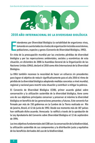Guía Docente del Calendario Ambiental Escolar

2010 Año Internacional de la Diversidad Biólogica

2010 año internacional de la diversidad biológica

E

ntendemos por Diversidad Biológica la variabilidad de organismos vivos,
tomando en cuenta todos los niveles de organización incluidos ecosistemas,
poblaciones, especies y genes (Convenio de Diversidad Biológica, 1992).

En vista de la preocupación mundial por las crecientes pérdidas de diversidad
biológica y por las repercusiones ambientales, sociales y económicas de esta
situación, en diciembre de 2006 la Asamblea General de la Organización de las
Naciones Unidas (ONU), declaró el 2010 como Año Internacional de la Diversidad
Biológica.
La ONU también reconoce la necesidad de hacer un esfuerzo sin precedentes
para lograr el objetivo de reducir significativamente para el año 2010 el ritmo de
pérdida de la diversidad biológica adoptando medidas concretas a nivel mundial,
regional y nacional para revertir esta situación y contribuir a mitigar la pobreza.
El Convenio de Diversidad Biológica (CDB), primer acuerdo global sobre
conservación y la utilización sostenible de la diversidad biológica, tiene como
uno de sus objetivos principales conservar y preservar al máximo la diversidad
biológica en beneficio de las generaciones presentes y futuras. Este convenio fue
firmado por más de 150 gobiernos en la Cumbre de la Tierra realizada en Río
de Janeiro, Brasil, el 12 de junio de 1992. Desde ese momento más de 187 países
han ratificado dicho acuerdo. Venezuela lo ratificó a través de la aprobación de
la Ley Aprobatoria del Convenio sobre Diversidad Biológica el 12 de septiembre
de 1994.
Los tres objetivos fundamentales del CDB son: la conservación de la biodiversidad,
la utilización sostenible de sus componentes y la distribución justa y equitativa
de los beneficios derivados del uso de la biodiversidad.



 