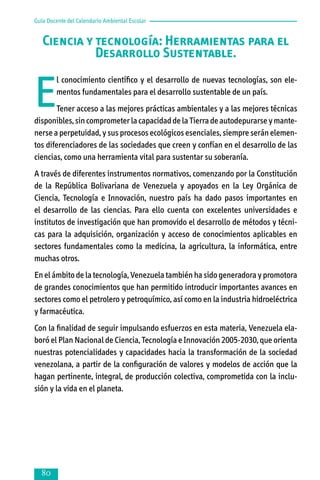 Guía Docente del Calendario Ambiental Escolar

Ciencia y tecnología: Herramientas para el
Desarrollo Sustentable.

E

l conocimiento científico y el desarrollo de nuevas tecnologías, son elementos fundamentales para el desarrollo sustentable de un país.

Tener acceso a las mejores prácticas ambientales y a las mejores técnicas
disponibles, sin comprometer la capacidad de la Tierra de autodepurarse y mante­
nerse a perpetuidad, y sus procesos ecológicos esenciales, siempre serán elemen­
tos diferenciadores de las sociedades que creen y confían en el desarrollo de las
ciencias, como una herramienta vital para sustentar su soberanía.
A través de diferentes instrumentos normativos, comenzando por la Constitución
de la República Bolivariana de Venezuela y apoyados en la Ley Orgánica de
Ciencia, Tecnología e Innovación, nuestro país ha dado pasos importantes en
el desarrollo de las ciencias. Para ello cuenta con excelentes universidades e
institutos de investigación que han promovido el desarrollo de métodos y técni­
cas para la adquisición, organización y acceso de conocimientos aplicables en
sectores fundamentales como la medicina, la agricultura, la informática, entre
mu­chas otros.
En el ámbito de la tecnología, Venezuela también ha sido generadora y promotora
de grandes conocimientos que han permitido introducir importantes avances en
sectores como el petrolero y petroquímico, así como en la industria hidroeléctrica
y farmacéutica.
Con la finalidad de seguir impulsando esfuerzos en esta materia, Venezuela ela­
bo­ró el Plan Nacional de Ciencia, Tecnología e Innovación 2005-2030, que orien­ta
nuestras potencialidades y capacidades hacia la transformación de la socie­dad
venezolana, a partir de la configuración de valores y modelos de acción que la
hagan pertinente, integral, de producción colectiva, comprometida con la inclu­
sión y la vida en el planeta.



 