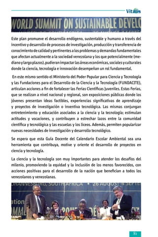 Este plan promueve el desarrollo endógeno, sustentable y humano a través del
incentivo y desarrollo de procesos de investigación, producción y transferencia de
conocimiento de calidad y pertinentes a los problemas y demandas fundamentales
que afectan actualmente a la sociedad venezolana y los que potencialmente (me­
diano y largo plazos), pudieran impactar las áreas económicas, sociales y culturales
donde la ciencia, tecnología e innovación desempeñan un rol fundamental.
En este mismo sentido el Ministerio del Poder Popular para Ciencia y Tecnología
y las Fundaciones para el Desarrollo de la Ciencia y la Tecnología (FUNDACITE),
articulan acciones a fin de fortalecer las Ferias Científicas Juveniles. Estas Ferias,
que se realizan a nivel nacional y regional, son exposiciones públicas donde los
jóvenes presentan ideas factibles, experiencias significativas de aprendizaje
y proyectos de investigación o inventiva tecnológica. Las mismas conjungan
entretenimiento y educación asociados a la ciencia y la tecnología; estimulan
actitudes y vocaciones, y contribuyen a estrechar lazos entre la comunidad
científica y tecnológica y las escuelas y los liceos. Además, permiten popularizar
nuevas necesidades de investigación y desarrollo tecnológico.
Se espera que esta Guía Docente del Calendario Escolar Ambiental sea una
herramienta que contribuya, motive y oriente el desarrollo de proyectos en
ciencia y tecnología.
La ciencia y la tecnología son muy importantes para atender los desafíos del
milenio, promoviendo la equidad y la inclusión de los menos favorecidos, con
acciones positivas para el desarrollo de la nación que benefician a todos los
venezolanos y venezolanas.



 