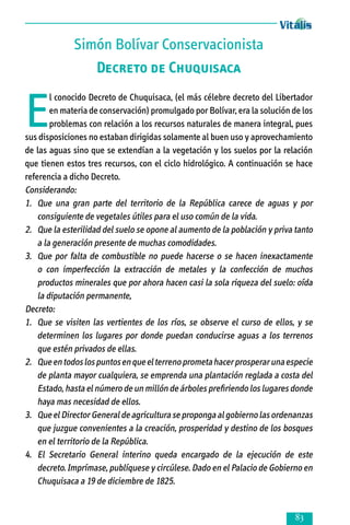 Simón Bolívar Conservacionista
Decreto de Chuquisaca

E

l conocido Decreto de Chuquisaca, (el más célebre decreto del Libertador
en materia de conservación) promulgado por Bolívar, era la solución de los
problemas con relación a los recursos naturales de manera integral, pues
sus disposiciones no estaban dirigidas solamente al buen uso y aprovechamiento
de las aguas sino que se extendían a la vegetación y los suelos por la relación
que tienen estos tres recursos, con el ciclo hidrológico. A continuación se hace
referencia a dicho Decreto.
Considerando:
1.	 Que una gran parte del territorio de la República carece de aguas y por
consiguiente de vegetales útiles para el uso común de la vida.
2. 	 Que la esterilidad del suelo se opone al aumento de la población y priva tanto
a la generación presente de muchas comodidades.
3.	 Que por falta de combustible no puede hacerse o se hacen inexactamente
o con imperfección la extracción de metales y la confección de muchos
productos minerales que por ahora hacen casi la sola riqueza del suelo: oída
la diputación permanente,
Decreto:
1. 	 Que se visiten las vertientes de los ríos, se observe el curso de ellos, y se
determinen los lugares por donde puedan conducirse aguas a los terrenos
que estén privados de ellas.
2. 	 Que en todos los puntos en que el terreno prometa hacer prosperar una especie
de planta mayor cualquiera, se emprenda una plantación reglada a costa del
Estado, hasta el número de un millón de árboles prefiriendo los lugares donde
haya mas necesidad de ellos.
3. 	 Que el Director General de agricultura se proponga al gobierno las ordenanzas
que juzgue convenientes a la creación, prosperidad y destino de los bosques
en el territorio de la República.
4. 	 El Secretario General interino queda encargado de la ejecución de este
decreto. Imprímase, publíquese y circúlese. Dado en el Palacio de Gobierno en
Chuquisaca a 19 de diciembre de 1825.



 