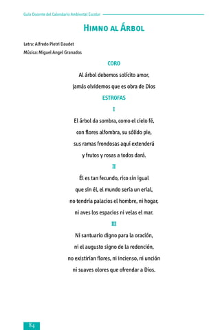 Guía Docente del Calendario Ambiental Escolar

Himno al Árbol
Letra: Alfredo Pietri Daudet
Música: Miguel Angel Granados

CORO
Al árbol debemos solícito amor,
jamás olvidemos que es obra de Dios
ESTROFAS
I
El árbol da sombra, como el cielo fé,
con flores alfombra, su sólido pie,
sus ramas frondosas aquí extenderá
y frutos y rosas a todos dará.
II
Él es tan fecundo, rico sin igual
que sin él, el mundo sería un erial,
no tendría palacios el hombre, ni hogar,
ni aves los espacios ni velas el mar.
III
Ni santuario digno para la oración,
ni el augusto signo de la redención,
no existirían flores, ni incienso, ni unción
ni suaves olores que ofrendar a Dios.



 