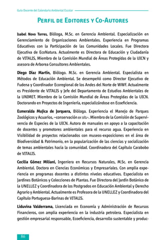 Guía Docente del Calendario Ambiental Escolar

Perfil de Editores y Co-Autores
Isabel Novo Torres, Bióloga, M.Sc. en Gerencia Ambiental. Especialización en
Gerenciamiento de Organizaciones Ambientales. Experiencia en Programas
Educativos con la Participación de las Comunidades Locales. Fue Directora
Ejecutiva de EcoNatura. Actualmente es Directora de Educación y Ciudadanía
de VITALIS, Miembro de la Comisión Mundial de Áreas Protegidas de la UICN y
asesora de Arborea Consultores Ambientales.

Diego Díaz Martín, Biólogo. M.Sc. en Gerencia Ambiental. Especialista en
Métodos de Educación Ambiental. Se desempeñó como Director Ejecutivo de
Fudena y Coordinador Ecoregional de los Andes del Norte de WWF. Actualmente
es Presidente de VITALIS y Jefe del Departamento de Estudios Ambientales de
la UNIMET. Miembro de la Comisión Mundial de Áreas Protegidas de la UICN.
Doctorando en Proyectos de Ingeniería, especializándose en Ecoeficiencia.
Esmeralda Mujica de Jorquera, Bióloga. Experiencia el Manejo de Parques
Zoológicos y Acuarios, –conservación ex situ-. Miembro de la Comisión de Supervi­
ven­cia de Especies de la UICN. Autora de manuales en apoyo a la capacitación
de docentes y promotores ambientales para el recurso agua. Experiencia en
Visibilidad de proyectos relacionados con museos-exposiciones en el área de
Biodiversidad & Patrimonio, en la popularización de las ciencias y socialización
de temas ambientales hacia la comunidad. Coordinadora del Capítulo Carabobo
de VITALIS.
Cecilia Gómez Miliani, Ingeniera en Recursos Naturales, M.Sc. en Gerencia
Ambiental. Doctora en Ciencias Económicas y Empresariales. Con amplia expe­
rien­cia en programas docentes a distintos niveles educativos. Especialista en
Jardi­nes Botánicos y Colecciones de Plantas. Fue Directora del Jardín Botánico de
la UNELLEZ y Coordinadora de los Postgrados en Educación Ambiental y Derecho
Agrario y Ambiental. Actualmente es Profesora de la UNELLEZ y Coordinadora del
Capítulo Portuguesa-Barinas de VITALIS.
Liduvina Valderrama, Licenciada en Economía y Administración de Recursos
Financieros, con amplia experiencia en la industria petrolera. Especialista en
gestión empresarial responsable, Ecoeficiencia, desarrollo sustentable y produc­



 