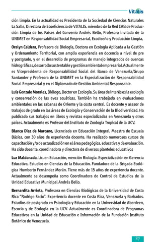 ción limpia. En la actualidad es Presidenta de la Sociedad de Ciencias Naturales
La Salle, Directora de Ecoeficiencia de VITALIS, miembro de la Red CAB de Produc­
ción Limpia de los Países del Convenio Andrés Bello, Profesora invitada de la
UNIMET en Responsabilidad Social Empresarial, Ecodiseño y Producción Limpia,
Oralyn Caldera, Profesora de Biología, Doctora en Ecología Aplicada a la Gestión
y Ordenamiento Territorial, con amplia experiencia en docencia a nivel de pre
y postgrado, y en el desarrollo de programas de manejo integrados de cuencas
hidrográficas, desarrollo sustentable y gestión ambiental empresarial. Actualmente
es Vicepresidenta de Responsabilidad Social del Banco de Venezuela/Grupo
Santander y Profesora de la UNIMET en la Especialización de Responsabilidad
Social Empresarial y en el Diplomado de Gestión Ambiental Responsable.
Luis Gonzalo Morales, Biólogo, Doctor en Ecología. Su área de interés es la ecología
y conservación de las aves acuáticas. También ha trabajado en evaluaciones
ambientales en las sabanas de Oriente y la costa central. Es docente y asesor de
trabajos de grado en las áreas de Ecología y Conservación de la Biodiversidad. Ha
publicado sus trabajos en libros y revistas especializadas en Venezuela y otros
países. Actualmente es Profesor del Instituto de Zoología Tropical de la UCV.
Blanca Díaz de Marcano, Licenciada en Educación Integral. Maestra de Escuela
Básica, con 30 años de experiencia docente. Ha realizado numerosos cursos de
capacitación y/o de actualización en el área pedagógica, educativa y de evaluación.
Ha sido docente, coordinadora y directora de diversos planteles educativos
Luz Maldonado, Lic. en Educación, mención Biología. Especialización en Gerencia
Educativa, Estudios en Ciencias de la Educación. Fundadora de la Brigada Ecoló­
gica Humberto Fernández Morán. Tiene más de 15 años de experiencia docente.
Actualmente se desempeña como Coordinadora de Control de Estudios de la
Unidad Educativa Municipal Andrés Bello.
Bernardita Arrieta, Profesora en Ciencias Biológicas de la Universidad de Costa
Rica “Rodrigo Facio”. Experiencia docente en Costa Rica, Venezuela y Barbados.
Estudios de postgrado en Psicología y Educación en la Universidad de Aberdeen,
Escocia y de Ecología en la UCV. Actualmente es Coordinadora de Programas
Educativos en la Unidad de Educación e Información de la Fundación Instituto
Botánico de Venezuela.



 