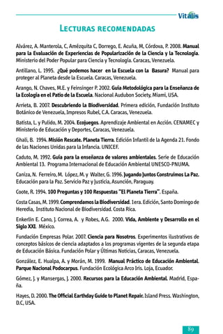 Lecturas recomendadas
Alvárez, A. Manterola, C, Amézquita C, Dorrego, E. Acuña, M, Córdova, P. 2008. Manual
para la Evaluación de Experiencias de Popularización de la Ciencia y la Tecnología.
Ministerio del Poder Popular para Ciencia y Tecnología. Caracas, Venezuela.
Antillano, L. 1995. ¿Qué podemos hacer en la Escuela con la Basura? Manual para
proteger al Planeta desde la Escuela. Caracas, Venezuela.
Arango, N. Chaves, M.E. y Feinsinger P. 2002. Guía Metodológica para la Enseñanza de
la Ecología en el Patio de la Escuela. Nacional Audubon Society, Miami, USA.
Arrieta, B. 2007. Descubriendo la Biodiversidad. Primera edición, Fundación Instituto
Botánico de Venezuela, Impresos Rubel, C.A. Caracas, Venezuela.
Batista, L. y Pulido, M. 2004. Ecojuegos. Aprendizaje Ambiental en Acción. CENAMEC y
Ministerio de Educación y Deportes, Caracas, Venezuela.
Ghali, B. 1994. Misión Rescate. Planeta Tierra. Edición Infantil de la Agenda 21. Fondo
de las Naciones Unidas para la Infancia. UNICEF.
Caduto, M. 1992. Guía para la enseñanza de valores ambientales. Serie de Educación
Ambiental 13. Programa Internacional de Educación Ambiental UNESCO-PNUMA.
Caniza, N. Ferreiro, M. López, M. y Walter, G. 1996. Jugando Juntos Construimos La Paz.
Educación para la Paz. Servicio Paz y Justicia, Asunción, Paraguay.
Coote, R. 1994. 100 Preguntas y 100 Respuestas “El Planeta Tierra”. España.
Costa Casas, M. 1999. Comprendamos la Biodiversidad. 1era. Edición, Santo Domingo de
Heredia, Instituto Nacional de Biodiversidad. Costa Rica.
Enkerlin E. Cano, J. Correa, A. y Robes, A.G. 2000. Vida, Ambiente y Desarrollo en el
Siglo XXI. México.
Fundación Empresas Polar. 2007. Ciencia para Nosotros. Experimentos ilustrativos de
conceptos básicos de ciencia adaptados a los programas vigentes de la segunda etapa
de Educación Básica. Fundación Polar y Últimas Noticias, Caracas, Venezuela.
González, E. Hualpa, A. y Morán, M. 1999. Manual Práctico de Educación Ambiental.
Parque Nacional Podocarpus. Fundación Ecológica Arco Iris. Loja, Ecuador.
Gómez, J. y Mansergas, J. 2000. Recursos para la Educación Ambiental. Madrid, España.
Hayes, D. 2000. The Official Earthday Guide to Planet Repair. Island Press. Washington,
D.C, USA.



 