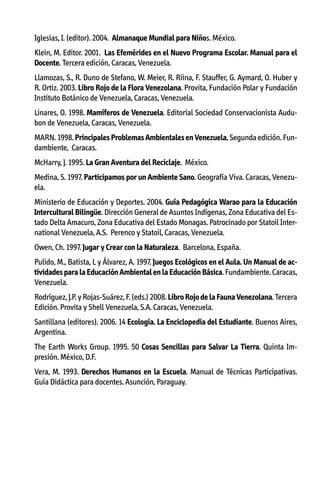Iglesias, I. (editor). 2004. Almanaque Mundial para Niños. México.
Klein, M. Editor. 2001. Las Efemérides en el Nuevo Programa Escolar. Manual para el
Docente. Tercera edición, Caracas, Venezuela.
Llamozas, S., R. Duno de Stefano, W. Meier, R. Riina, F. Stauffer, G. Aymard, O. Huber y
R. Ortiz. 2003. Libro Rojo de la Flora Venezolana. Provita, Fundación Polar y Fundación
Instituto Botánico de Venezuela, Caracas, Venezuela.
Linares, O. 1998. Mamíferos de Venezuela. Editorial Sociedad Conservacionista Audubon de Venezuela, Caracas, Venezuela.
MARN. 1998. Principales Problemas Ambientales en Venezuela, Segunda edición. Fundambiente, Caracas.
McHarry, J. 1995. La Gran Aventura del Reciclaje. México.
Medina, S. 1997. Participamos por un Ambiente Sano. Geografía Viva. Caracas, Venezuela.
Ministerio de Educación y Deportes. 2004. Guía Pedagógica Warao para la Educación
Intercultural Bilingüe. Dirección General de Asuntos Indígenas, Zona Educativa del Estado Delta Amacuro, Zona Educativa del Estado Monagas. Patrocinado por Statoil International Venezuela, A.S. Perenco y Statoil, Caracas, Venezuela.
Owen, Ch. 1997. Jugar y Crear con la Naturaleza. Barcelona, España.
Pulido, M., Batista, L y Álvarez, A. 1997. Juegos Ecológicos en el Aula. Un Manual de actividades para la Educación Ambiental en la Educación Básica. Fundambiente. Caracas,
Venezuela.
Rodríguez, J.P. y Rojas-Suárez, F. (eds.) 2008. Libro Rojo de la Fauna Venezolana. Tercera
Edición. Provita y Shell Venezuela, S.A. Caracas, Venezuela.
Santillana (editores). 2006. 14 Ecología. La Enciclopedia del Estudiante. Buenos Aires,
Argentina.
The Earth Works Group. 1995. 50 Cosas Sencillas para Salvar La Tierra. Quinta Impresión. México, D.F.
Vera, M. 1993. Derechos Humanos en la Escuela. Manual de Técnicas Participativas.
Guía Didáctica para docentes. Asunción, Paraguay.

 