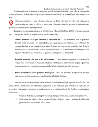 102
Guía Docente del Programa de Estudio Educación Preescolar.
Es importante que la docente se preocupe por la formación familiar, para ello se recomienda
utilizar el proceso de interaprendizaje como una estrategia didáctica y metodológica para trabajar con
ella.
El interaprendizaje es una técnica en la que se da la reflexión, prevalece el diálogo, la
confrontación de ideas, la crítica, la autocrítica y la autoevaluación, permite la comunicación,
por medio del intercambio de experiencias.
De acuerdo con Abarca citado por el Ministerio de Educación Pública (2004), el interaprendizaje
para el trabajo con familia se articula en tres grandes momentos:
Primer momento “Lo que sentimos y pensamos de…” Es importante que el personal
docente, tome en cuenta las necesidades, las experiencias, los intereses, los problemas del
contexto familiar y los conocimientos adquiridos por las personas en su diario vivir. Esto le
permite conocer, sensibilizarse, valorar y dar significado a la experiencia acumulada para crear
espacios educativos que promuevan la igualdad y el respeto a la diversidad.
Segundo momento “Lo que se ha dicho sobre…”: Este momento permite la construcción
colectiva de conocimientos mediante diferentes estrategias de participación grupal, a partir de
las experiencias, los conocimientos acumulados y la teoría existente sobre un tema.
Tercer momento “Lo que podemos hacer para…”: Es un momento de aplicación práctica
para promover el mejoramiento o cambio en la vida de las familias.
La aplicación de estos momentos en las sesiones de trabajo constituye espacios de reflexión, los
cuales deben desarrollarse en ambientes agradables y de confianza que permitan el logro de los
propósitos establecidos. Asimismo se puede promover la participación de las familias en actividades
tales como:
Creación de comités para la prevención del dengue, la violencia, quemaduras entre otros.
Realización de talleres, foros, mesas redondas, debates, para el análisis de diferentes
problemáticas relacionadas con la niñez.
 