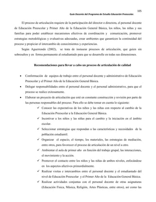 105
Guía Docente del Programa de Estudio Educación Preescolar.
El proceso de articulación requiere de la participación del director o directora, el personal docente
de Educación Preescolar y Primer Año de la Educación General Básica, los niños, las niñas y sus
familias para poder establecer mecanismos efectivos de coordinación y comunicación, promover
estrategias metodológicas y evaluativas adecuadas, crear ambientes que garanticen la continuidad del
proceso y propiciar el intercambio de conocimientos y experiencias.
Según Aguerrondo (2002), se trata de instaurar procesos de articulación, que guíen sin
sobresaltos y en forma permanente al estudiantado para que se desarrolle en todas sus dimensiones.
Recomendaciones para llevar a cabo un proceso de articulación de calidad
Conformación de equipos de trabajo entre el personal docente y administrativo de Educación
Preescolar y el Primer Año de la Educación General Básica.
Delegar responsabilidades entre el personal docente y el personal administrativo, para que el
proceso se realice exitosamente.
Elaborar un proyecto de articulación que esté en constante construcción y revisión por parte de
las personas responsables del proceso. Para ello se debe tomar en cuenta lo siguiente:
Conocer las expectativas de los niños y las niñas con respecto al cambio de la
Educación Preescolar a la Educación General Básica.
Incentivar a los niños y las niñas para el cambio y la iniciación en el ámbito
escolar.
Seleccionar estrategias que respondan a las características y necesidades de la
población estudiantil.
Organizar el espacio, el tiempo, los materiales, las estrategias de mediación,
entre otros, para favorecer el proceso de articulación de un nivel a otro.
Ambientar el aula de primer año en función del trabajo grupal, las interacciones,
el movimiento y la acción.
Promover el contacto entre los niños y las niñas de ambos niveles, enfocándose
en los aspectos afectivos primordialmente.
Realizar visitas e intercambios entre el personal docente y el estudiantado del
nivel de Educación Preescolar y el Primer Año de la Educación General Básica.
Realizar actividades conjuntas con el personal docente de otras asignaturas
(Educación Física, Música, Religión, Artes Plásticas, entre otros), así como las
 