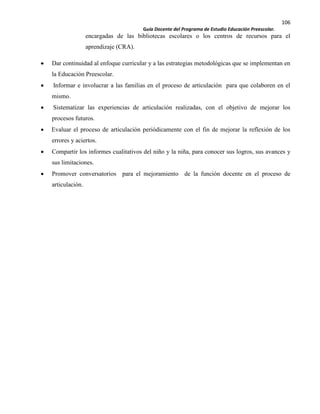 106
Guía Docente del Programa de Estudio Educación Preescolar.
encargadas de las bibliotecas escolares o los centros de recursos para el
aprendizaje (CRA).
Dar continuidad al enfoque curricular y a las estrategias metodológicas que se implementan en
la Educación Preescolar.
Informar e involucrar a las familias en el proceso de articulación para que colaboren en el
mismo.
Sistematizar las experiencias de articulación realizadas, con el objetivo de mejorar los
procesos futuros.
Evaluar el proceso de articulación periódicamente con el fin de mejorar la reflexión de los
errores y aciertos.
Compartir los informes cualitativos del niño y la niña, para conocer sus logros, sus avances y
sus limitaciones.
Promover conversatorios para el mejoramiento de la función docente en el proceso de
articulación.
 