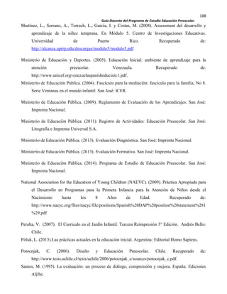 108
Guía Docente del Programa de Estudio Educación Preescolar.
Martínez, L., Serrano, A., Torrech, L., García, I. y Costas, M. (2008). Assessment del desarrollo y
aprendizaje de la niñez temprana. En Módulo 5. Centro de Investigaciones Educativas.
Universidad de Puerto Rico. Recuperado de:
http://alcanza.uprrp.edu/descargas/modulo5/modulo5.pdf
Ministerio de Educación y Deportes. (2005). Educación Inicial: ambiente de aprendizaje para la
atención preescolar. Venezuela. Recuperado de:
http://www.unicef.orgvenezuelaspanisheducinic1.pdf.
Ministerio de Educación Pública. (2004). Fascículo para la mediación: fascículo para la familia, No 8.
Serie Ventanas en el mundo infantil. San José: ICER.
Ministerio de Educación Pública. (2009). Reglamento de Evaluación de los Aprendizajes. San José:
Imprenta Nacional.
Ministerio de Educación Pública. (2011). Registro de Actividades: Educación Preescolar. San José:
Litografía e Imprenta Universal S.A.
Ministerio de Educación Pública. (2013). Evaluación Diagnóstica. San José: Imprenta Nacional.
Ministerio de Educación Pública. (2013). Evaluación Formativa. San José: Imprenta Nacional.
Ministerio de Educación Pública. (2014). Programa de Estudio de Educación Preescolar. San José:
Imprenta Nacional.
National Association for the Education of Young Children (NAEYC). (2009). Práctica Apropiada para
el Desarrollo en Programas para la Primera Infancia para la Atención de Niños desde el
Nacimiento hasta los 8 Años de Edad. Recuperado de:
http://www.naeyc.org/files/naeyc/file/positions/Spanish%20DAP%20position%20statement%281
%29.pdf
Peralta, V. (2007). El Currículo en el Jardín Infantil. Tercera Reimpresión 3° Edición. Andrés Bello:
Chile.
Pitluk, L. (2013).Las prácticas actuales en la educación inicial. Argentina: Editorial Homo Sapiens.
Potocnjak, C. (2006). Diseño y Educación Preescolar. Chile. Recuperado de:
http://www.tesis.uchile.cl/tesis/uchile/2006/potocnjak_c/sources/potocnjak_c.pdf.
Santos, M. (1995). La evaluación: un proceso de diálogo, comprensión y mejora. España: Ediciones
Aljibe.
 