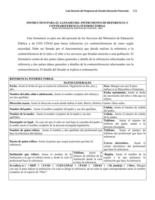 Guía Docente del Programa de Estudio Educación Preescolar. 123
INSTRUCTIVO PARA EL LLENADO DEL INSTRUMENTO DE REFERENCIA Y
CONTRAREFERENCIA INTERSECTORIAL
REDES INTEGRADAS DE SERVICIOS DE ATENCIÓN – RISA
Este formulario es para uso del personal de los Servicios del Ministerio de Educación
Pública y de CEN CINAI para hacer referencias y/o contrarreferencias de casos según
necesidad. Debe ser llenado por el funcionario(a) que decide realizar la referencia o la
contrarreferencia de la niña o el niño a los servicios que brindan atención a esta población. El
formulario consta de dos partes (datos generales y detalle de la referencia) relacionadas con la
referencia y dos partes (datos generales y detalles de la contrarreferencia) relacionadas con la
contrarreferencia. El detalle del llenado se explica a continuación.
REFERENCIA INTERSECTORIAL
DATOS GENERALES
Fecha. Anote la fecha en que se realiza la referencia. Organícela en día, mes y
año.
Sexo. Marque con una X para
indicar si es Masculino o Femenino.
Nombre del niño, niña o adolescente. Anote el nombre completo del niño(a) y
sus dos apellidos.
Fecha nacimiento. Anote la fecha
de nacimiento del niño o niña que se
refiere.
Dirección exacta. Anote la dirección exacta donde habita el niño, Barrio, Distrito, Cantón, Otras señas.
Nombre del padre. Anote el nombre completo del padre y sus dos apellidos.
Cédula. Anote el número de cédula
del padre.
Nombre de la madre. Anote el nombre completo de la madre y sus dos
apellidos.
Cédula. Anote el número de cédula
de la madre.
Encargado (a) legal. En caso de que el niño no esté bajo la custodia del padre o
la madre anote el nombre completo de la persona encargada legalmente.
Teléfono. Anote el número de
teléfono del padre, madre o la
persona encargada.
Nombre de quien refiere. Anote el nombre y dos apellidos del profesional que
hace la referencia del niño(a).
Teléfono. Anote el número de
teléfono del profesional que hace la
referencia.
Correo electrónico. Anote el
correo electrónico del profesional
que hace la referencia.
Puesto de quien refiere. Anote el puesto que ocupa la persona que hace la
referencia.
Institución que refiere. Anote el nombre de la
institución a la que el niño(a) asiste y desde la cual el
profesional hace la referencia.
Teléfono. Anote el
número de teléfono de la
institución desde la cual
se hace la referencia.
Región. Anote el nombre de la
región a la que pertenece la
institución que hace la referencia.
Se refiere a: ( ) MEP ( ) CCSS ( ) CEN-CINAI ( ) PANI ( ) IMAS ( ) M. Justicia ( ) Otro. Marque
con una X para indicar la institución a la cual se dirige la referencia, de no estar la sigla correspondiente anote el nombre
completo en el espacio de “Otro”.
 