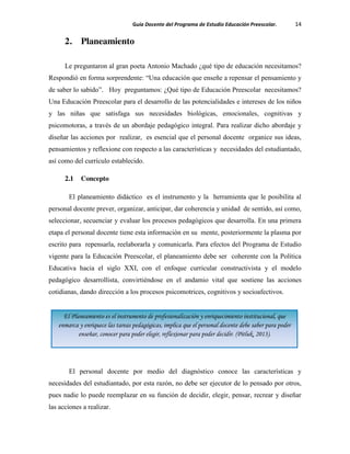 Guía Docente del Programa de Estudio Educación Preescolar. 14
2. Planeamiento
Le preguntaron al gran poeta Antonio Machado ¿qué tipo de educación necesitamos?
Respondió en forma sorprendente: “Una educación que enseñe a repensar el pensamiento y
de saber lo sabido”. Hoy preguntamos: ¿Qué tipo de Educación Preescolar necesitamos?
Una Educación Preescolar para el desarrollo de las potencialidades e intereses de los niños
y las niñas que satisfaga sus necesidades biológicas, emocionales, cognitivas y
psicomotoras, a través de un abordaje pedagógico integral. Para realizar dicho abordaje y
diseñar las acciones por realizar, es esencial que el personal docente organice sus ideas,
pensamientos y reflexione con respecto a las características y necesidades del estudiantado,
así como del currículo establecido.
2.1 Concepto
El planeamiento didáctico es el instrumento y la herramienta que le posibilita al
personal docente prever, organizar, anticipar, dar coherencia y unidad de sentido, así como,
seleccionar, secuenciar y evaluar los procesos pedagógicos que desarrolla. En una primera
etapa el personal docente tiene esta información en su mente, posteriormente la plasma por
escrito para repensarla, reelaborarla y comunicarla. Para efectos del Programa de Estudio
vigente para la Educación Preescolar, el planeamiento debe ser coherente con la Política
Educativa hacia el siglo XXI, con el enfoque curricular constructivista y el modelo
pedagógico desarrollista, convirtiéndose en el andamio vital que sostiene las acciones
cotidianas, dando dirección a los procesos psicomotrices, cognitivos y socioafectivos.
El personal docente por medio del diagnóstico conoce las características y
necesidades del estudiantado, por esta razón, no debe ser ejecutor de lo pensado por otros,
pues nadie lo puede reemplazar en su función de decidir, elegir, pensar, recrear y diseñar
las acciones a realizar.
El Planeamiento es el instrumento de profesionalización y enriquecimiento institucional, que
enmarca y enriquece las tareas pedagógicas, implica que el personal docente debe saber para poder
enseñar, conocer para poder elegir, reflexionar para poder decidir. (Pitluk, 2013).
 
