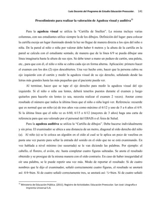 Guía Docente del Programa de Estudio Educación Preescolar. 141
Procedimiento para realizar la valoración de Agudeza visual y auditiva11
Para la agudeza visual se utiliza la “Cartilla de Snellen”. La misma incluye varias
columnas, con sus estudiantes utilice siempre la de los dibujos. Definición del lugar: para colocar
la cartilla escoja un lugar iluminado donde la luz no llegue de manera directa a los ojos del niño o
niña. De la pared al niño o niña por valorar debe haber 6 metros y la altura de la cartilla en la
pared se calcula con el estudiante sentado, de manera que de la línea 6/9 se pueda dibujar una
línea imaginaria hasta la altura de sus ojos. Se debe tener a mano un pedazo de cartón, una paleta,
etc., para que con él, el niño o niña se cubra cada ojo en forma alterna. Aplicación: primero hacer
el examen con los dos (2) ojos descubiertos. Una vez hecho esto, hacer que la persona cubra su
ojo izquierdo con el cartón y medir la agudeza visual de su ojo derecho, señalando desde las
letras más grandes hasta las más pequeñas que el paciente pueda ver.
Al terminar, hacer que se tape el ojo derecho para medir la agudeza visual del ojo
izquierdo. Si el niño o niña usa lentes, deberá tenerlos puestos durante el examen y luego
quitarlos para hacerlo sin lentes (o sea, necesita realizar el examen 2 veces). Anotar como
resultado el número que indica la última línea que el niño o niña logró ver. Referencia: recuerde
que es normal que un niño (a) de tres años vea como máximo el 6/12 y uno de 5 a 6 años el 6/9.
Si la última línea que el niño ve es 6/60, 6/15 o 6/12 (mayores de 3 años) haga una carta de
referencia para que sea valorado por el personal del EBAIS o el Área de Salud.
Para la agudeza auditiva se utiliza la “Cartilla de dibujos”. Debe hacerse individualmente
y sin prisa. El examinador se ubica a una distancia de un metro, diagonal al oído derecho del niño
(a). Al niño (a) se le coloca un algodón en el oído al cual se le aplica un poco de vaselina en
pasta una vez puesto para sellar la entrada del sonido en el oído que no se está examinando. En
voz hablada a nivel mínimo (no susurrada) se le van diciendo las palabras. Por ejemplo: el
cabello, el florero, el avión, etc. hasta completar cuatro figuras salteadas. Se anota el resultado
obtenido y se prosigue de la misma manera con el oído contrario. En caso de haber inseguridad al
oír una palabra, se le puede repetir una vez más. Modo de reportar el resultado: Si de cuatro
nombres que le dijo el examinador, señaló correctamente cuatro figuras, el resultado se anotará
así: 4/4=bien. Si de cuatro señaló correctamente tres, se anotará así: ¾=bien. Si de cuatro señaló
11
Ministerio de Educación Pública. (2011). Registro de Actividades: Educación Preescolar. San José: Litografía e
Imprenta Universal S.A.
 
