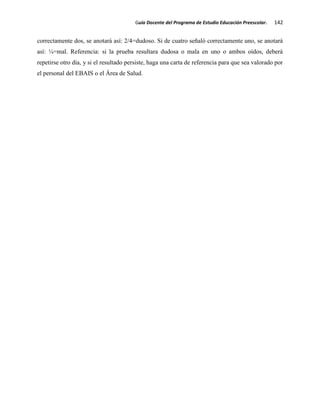 Guía Docente del Programa de Estudio Educación Preescolar. 142
correctamente dos, se anotará así: 2/4=dudoso. Si de cuatro señaló correctamente uno, se anotará
así: ¼=mal. Referencia: si la prueba resultara dudosa o mala en uno o ambos oídos, deberá
repetirse otro día, y si el resultado persiste, haga una carta de referencia para que sea valorado por
el personal del EBAIS o el Área de Salud.
 