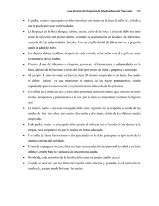 Guía Docente del Programa de Estudio Educación Preescolar. 145
El padre, madre o encargado no debe introducir sus dedos en la boca de niño (a), debido a
que le puede provocar enfermedades.
La limpieza de la boca (lengua, labios, encías, cielo de la boca y dientes) debe iniciarse
desde la aparición del primer diente, evitando la acumulación de residuos de alimentos,
causante de las enfermedades bucales. Use un cepillo dental de fibras suaves y pequeño
según la edad del niño.
Los dientes deben cepillarse después de cada comida, reforzando más el cepillarse antes
de acostarse en las noches.
Elimine el uso de biberones o chupetas, provocan deformaciones y enfermedades en la
boca, además de infecciones a nivel del oído (por restos de leche), garganta y estómago.
Al cumplir 3 años de edad, su hijo (a) tiene 20 dientes temporales o de leche, los cuales
se deben cuidar ya que mantienen el espacio de las piezas permanentes, siendo
importantes para la masticación y la pronunciación adecuada de las palabras.
Los niños (as), entre los seis y trece años presentan dentición mixta, que consiste en tener
dientes temporales y permanentes a la vez, por lo tanto es importante mantener la higiene
oral.
La madre, padre o persona encargada debe estar vigilante de la erupción o salida de las
muelas de los seis años, son cuatro, dos arriba y dos abajo, detrás de las últimas muelas
temporales.
Todo padre, madre o encargado debe ayudar al niño (a) con el lavado de los dientes y la
lengua, para asegurarse de que lo realiza en forma adecuada.
Si el niño (a) tiene limitaciones o discapacidades se le debe guiar para la aplicación de la
técnica correcta del cepillado.
El uso de enjuagues bucales, debe ser bajo recomendación del personal de salud y se debe
utilizar siempre bajo la vigilancia de una persona adulta.
No olvide, cada miembro de la familia debe tener su propio cepillo dental.
Cuando se observe que las fibras del cepillo están abiertas y gastadas, es el momento de
cambiarlo, ya que puede lastimar las encías.
 