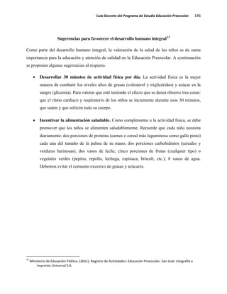 Guía Docente del Programa de Estudio Educación Preescolar. 146
Sugerencias para favorecer el desarrollo humano integral13
Como parte del desarrollo humano integral, la valoración de la salud de los niños es de suma
importancia para la educación y atención de calidad en la Educación Preescolar. A continuación
se proponen algunas sugerencias al respecto.
Desarrollar 30 minutos de actividad física por día. La actividad física es la mejor
manera de combatir los niveles altos de grasas (colesterol y triglicéridos) y azúcar en la
sangre (glicemia). Para valorar que esté teniendo el efecto que se desea observe tres cosas:
que el ritmo cardiaco y respiratorio de los niños se incremente durante esos 30 minutos,
que suden y que utilicen todo su cuerpo.
Incentivar la alimentación saludable. Como complemento a la actividad física, se debe
promover que los niños se alimenten saludablemente. Recuerde que cada niño necesita
diariamente: dos porciones de proteína (carnes o cereal más leguminosa como gallo pinto)
cada una del tamaño de la palma de su mano; dos porciones carbohidratos (cereales y
verduras harinosas); dos vasos de leche; cinco porciones de frutas (cualquier tipo) o
vegetales verdes (pepino, repollo, lechuga, espinaca, brócoli, etc.); 8 vasos de agua.
Debemos evitar el consumo excesivo de grasas y azúcares.
13
Ministerio de Educación Pública. (2011). Registro de Actividades: Educación Preescolar. San José: Litografía e
Imprenta Universal S.A.
 