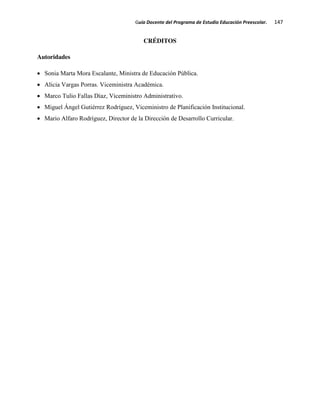 Guía Docente del Programa de Estudio Educación Preescolar. 147
CRÉDITOS
Autoridades
Sonia Marta Mora Escalante, Ministra de Educación Pública.
Alicia Vargas Porras. Viceministra Académica.
Marco Tulio Fallas Díaz, Viceministro Administrativo.
Miguel Ángel Gutiérrez Rodríguez, Viceministro de Planificación Institucional.
Mario Alfaro Rodríguez, Director de la Dirección de Desarrollo Curricular.
 