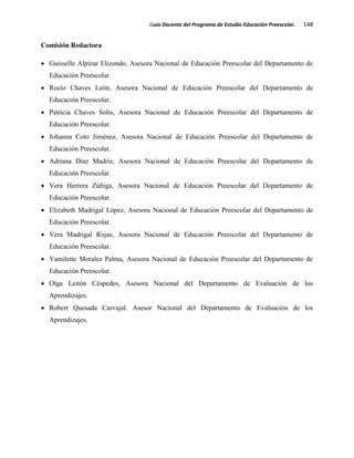 Guía Docente del Programa de Estudio Educación Preescolar. 148
Comisión Redactora
Guisselle Alpízar Elizondo, Asesora Nacional de Educación Preescolar del Departamento de
Educación Preescolar.
Rocío Chaves León, Asesora Nacional de Educación Preescolar del Departamento de
Educación Preescolar.
Patricia Chaves Solís, Asesora Nacional de Educación Preescolar del Departamento de
Educación Preescolar.
Johanna Coto Jiménez, Asesora Nacional de Educación Preescolar del Departamento de
Educación Preescolar.
Adriana Díaz Madriz, Asesora Nacional de Educación Preescolar del Departamento de
Educación Preescolar.
Vera Herrera Zúñiga, Asesora Nacional de Educación Preescolar del Departamento de
Educación Preescolar.
Elizabeth Madrigal López, Asesora Nacional de Educación Preescolar del Departamento de
Educación Preescolar.
Vera Madrigal Rojas, Asesora Nacional de Educación Preescolar del Departamento de
Educación Preescolar.
Yamilette Morales Palma, Asesora Nacional de Educación Preescolar del Departamento de
Educación Preescolar.
Olga Leitón Céspedes, Asesora Nacional del Departamento de Evaluación de los
Aprendizajes.
Robert Quesada Carvajal. Asesor Nacional del Departamento de Evaluación de los
Aprendizajes.
 