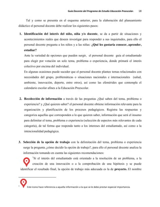 Guía Docente del Programa de Estudio Educación Preescolar. 18
Tal y como se presenta en el esquema anterior, para la elaboración del planeamiento
didáctico el personal docente debe realizar los siguientes pasos:
1. Identificación del interés del niño, niña y/o docente, se da a partir de situaciones y
acontecimientos reales que deseen investigar para responder a sus inquietudes, para ello el
personal docente pregunta a los niños y a las niñas: ¿Qué les gustaría conocer, aprender,
estudiar?
Ante la variedad de opciones que pueden surgir, el personal docente guía al estudiantado
para elegir por votación un solo tema, problema o experiencia, donde primará el interés
colectivo por encima del individual.
En algunas ocasiones puede suceder que el personal docente plantee temas relacionados con
necesidades del grupo, problemáticas o situaciones nacionales e internacionales (salud,
ambiente, innovación, deporte, entre otros), así como las efemérides que contempla el
calendario escolar afines a la Educación Preescolar.
2. Recolección de información a través de las preguntas ¿Qué saben del tema, problema o
experiencia? y ¿Qué quieren saber? el personal docente obtiene información relevante para la
organización y planificación de los procesos pedagógicos. Registra las respuestas y
categoriza aquellas que corresponden a lo que quieren saber, información que será el insumo
para delimitar el tema, problema o experiencia (selección de aspectos más relevantes de cada
categoría), de tal forma que responda tanto a los intereses del estudiantado, así como a la
intencionalidad pedagógica.
3. Selección de la opción de trabajo con la delimitación del tema, problema o experiencia
surge la pregunta ¿cómo decidir la opción de trabajo?, para ello el personal docente analiza la
información tomando en cuenta las siguientes recomendaciones:
1
Si el interés del estudiantado está orientado a la resolución de un problema, a la
creación de una innovación o a la comprobación de una hipótesis y se puede
identificar el resultado final, la opción de trabajo más adecuada es la de proyecto. El nombre
1
Este ícono hace referencia a aquella información a la que se le debe prestar especial importancia.
 