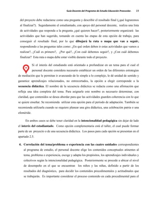 Guía Docente del Programa de Estudio Educación Preescolar. 19
del proyecto debe redactarse como una pregunta y describir el resultado final (¿qué lograremos
al finalizar?). Seguidamente el estudiantado, con apoyo del personal docente, realiza una lista
de actividades que responda a la pregunta ¿qué quieren hacer?, posteriormente organizará las
actividades que han sugerido, tomando en cuenta las etapas de esta opción de trabajo, para
conseguir el resultado final, por lo que dibujará la ruta o mapa que van a seguir,
respondiendo a las preguntas tales como: ¿En qué orden deben ir estas actividades que vamos a
realizar?, ¿Cuál es primero?, ¿Por qué?, ¿Con cuál debemos seguir?, y ¿Con cuál debemos
finalizar? Esta ruta o mapa debe estar visible durante todo el proyecto.
Si el interés del estudiando está orientado a profundizar en un tema para el cual el
personal docente considera necesario establecer un orden de las diferentes estrategias
de mediación que le permitan ir avanzando de lo simple a lo complejo, le dé unidad de sentido y
garantice aprendizajes relacionados, no entrecortados, la opción a elegir corresponde a la
secuencia didáctica. El nombre de la secuencia didáctica se redacta como una afirmación que
refleja una idea completa del tema. Para asignarle este nombre es necesario determinar, con
claridad, que contenidos se desea abordar para que las actividades guarden coherencia con lo que
se quiere enseñar. Se recomienda utilizar esta opción para el periodo de adaptación. También se
recomienda utilizarla cuando se requiere planear una gira didáctica, una celebración patria o una
efeméride.
En ambos casos se debe tener claridad en la intencionalidad pedagógica sin dejar de lado
el interés del estudiantado. Como opción complementaria está el taller, el cual puede formar
parte de un proyecto o de una secuencia didáctica. Los pasos para cada opción se presentan en el
apartado 2.5.
4. Correlación del tema/problema o experiencia con las cuatro unidades correspondientes
al programa de estudio, el personal docente elige los contenidos conceptuales atinentes al
tema, problema o experiencia, escoge y adapta los propósitos, los aprendizajes individuales y
colectivos según la intencionalidad pedagógica. Posteriormente se procede a ubicar el nivel
de desempeño en el que se encuentran los niños y las niñas, definido a partir de los
resultados del diagnóstico, para decidir los contenidos procedimentales y actitudinales que
se trabajarán. Es importante considerar el proceso contenido en cada procedimental para el
 
