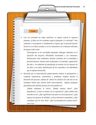 Guía Docente del Programa de Estudio Educación Preescolar. 25
Una vez concluida las etapas anteriores, se sugiere realizar la siguiente
pregunta: ¿Cuáles son los resultados según lo planeado y lo realizado? Para
responder a esa pregunta es fundamental el registro que el personal docente
llevará en su crónica semanal y en los instrumentos de evaluación utilizados
de aspectos tales como:
-Participación en las actividades planeadas, hallazgos obtenidos en la
ejecución del proyecto, dificultades encontradas y sus soluciones,
interacciones entre estudiantes, familias, miembros de la comunidad y
personal docente, relación entre lo planeado y lo realizado, organización
del aula y los ambientes de aprendizaje de acuerdo con los intereses de
los niños y las niñas, identificación de los contenidos y las habilidades
que se lograron desarrollar.
Recuerde que la autoevaluación grupal permite analizar la participación y
compartir experiencias, sentimientos y problemas surgidos durante el
desarrollo del proyecto, además de valorar los esfuerzos de cada uno en los
resultados finales para realizar dicha autoevaluación. Algunas preguntas
generadoras para facilitar procesos de cierre pueden ser:
¿Dónde estábamos al inicio?, ¿Dónde estamos ahora?, ¿Qué
aprendieron?, ¿Cómo se sienten con la experiencia?, ¿Qué cambios han
ocurrido en mí?, ¿Qué significado tiene para mí esta experiencia?, ¿Qué
aspectos les parecen de utilidad?, ¿Cómo utilizarán lo aprendido?, ¿Qué
consideran que les hace falta?, ¿Qué recomendaciones pueden hacer?,
entre otras.
Cierre
 