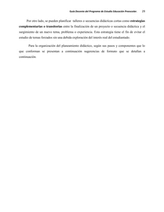 Guía Docente del Programa de Estudio Educación Preescolar. 29
Por otro lado, se pueden planificar talleres o secuencias didácticas cortas como estrategias
complementarias o transitorias entre la finalización de un proyecto o secuencia didáctica y el
surgimiento de un nuevo tema, problema o experiencia. Esta estrategia tiene el fin de evitar el
estudio de temas forzados sin una debida exploración del interés real del estudiantado.
Para la organización del planeamiento didáctico, según sus pasos y componentes que lo
que conforman se presentan a continuación sugerencias de formato que se detallan a
continuación.
 