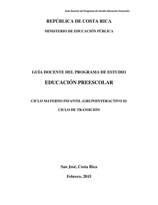 Guía Docente del Programa de Estudio Educación Preescolar. 3
REPÚBLICA DE COSTA RICA
MINISTERIO DE EDUCACIÓN PÚBLICA
GUÍA DOCENTE DEL PROGRAMA DE ESTUDIO
EDUCACIÓN PREESCOLAR
CICLO MATERNO INFANTIL (GRUPOINTERACTIVO II)
CICLO DE TRANSICIÓN
San José, Costa Rica
Febrero, 2015
 