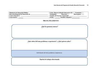 Guía Docente del Programa de Estudio Educación Preescolar. 30
Ministerio de Educación Pública
Dirección Regional de Educación de __________________________
Centro Educativo: _________________________________________
Curso lectivo: _______
Ciclo: Materno Infantil (Interactivo II) ( ) Transición ( )
Modalidad: Itinerante ( ) Heterogéneo ( )
Nombre del docente responsable: __________________________
Fecha : _______ Periodo evaluativo: ___________
PRE PLANEAMIENTO
¿Qué les gustaría conocer?
¿Qué saben del tema problema o experiencia? y ¿Qué quieren saber?
Opción de trabajo seleccionada
Delimitación del tema problema o experiencia:
 