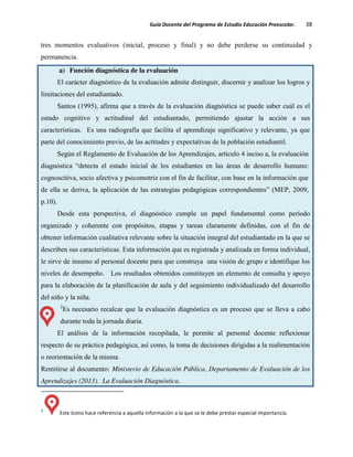 Guía Docente del Programa de Estudio Educación Preescolar. 38
tres momentos evaluativos (inicial, proceso y final) y no debe perderse su continuidad y
permanencia.
a) Función diagnóstica de la evaluación
El carácter diagnóstico de la evaluación admite distinguir, discernir y analizar los logros y
limitaciones del estudiantado.
Santos (1995), afirma que a través de la evaluación diagnóstica se puede saber cuál es el
estado cognitivo y actitudinal del estudiantado, permitiendo ajustar la acción a sus
características. Es una radiografía que facilita el aprendizaje significativo y relevante, ya que
parte del conocimiento previo, de las actitudes y expectativas de la población estudiantil.
Según el Reglamento de Evaluación de los Aprendizajes, artículo 4 inciso a, la evaluación
diagnóstica “detecta el estado inicial de los estudiantes en las áreas de desarrollo humano:
cognoscitiva, socio afectiva y psicomotriz con el fin de facilitar, con base en la información que
de ella se deriva, la aplicación de las estrategias pedagógicas correspondientes” (MEP, 2009,
p.10).
Desde esta perspectiva, el diagnóstico cumple un papel fundamental como período
organizado y coherente con propósitos, etapas y tareas claramente definidas, con el fin de
obtener información cualitativa relevante sobre la situación integral del estudiantado en la que se
describen sus características. Esta información que es registrada y analizada en forma individual,
le sirve de insumo al personal docente para que construya una visión de grupo e identifique los
niveles de desempeño. Los resultados obtenidos constituyen un elemento de consulta y apoyo
para la elaboración de la planificación de aula y del seguimiento individualizado del desarrollo
del niño y la niña.
2
Es necesario recalcar que la evaluación diagnóstica es un proceso que se lleva a cabo
durante toda la jornada diaria.
El análisis de la información recopilada, le permite al personal docente reflexionar
respecto de su práctica pedagógica, así como, la toma de decisiones dirigidas a la realimentación
o reorientación de la misma.
Remitirse al documento: Ministerio de Educación Pública, Departamento de Evaluación de los
Aprendizajes (2013). La Evaluación Diagnóstica.
2
Este ícono hace referencia a aquella información a la que se le debe prestar especial importancia.
 