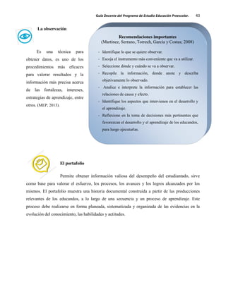 Guía Docente del Programa de Estudio Educación Preescolar. 43
La observación
Es una técnica para
obtener datos, es uno de los
procedimientos más eficaces
para valorar resultados y la
información más precisa acerca
de las fortalezas, intereses,
estrategias de aprendizaje, entre
otros. (MEP, 2013).
El portafolio
Permite obtener información valiosa del desempeño del estudiantado, sirve
como base para valorar el esfuerzo, los procesos, los avances y los logros alcanzados por los
mismos. El portafolio muestra una historia documental construida a partir de las producciones
relevantes de los educandos, a lo largo de una secuencia y un proceso de aprendizaje. Este
proceso debe realizarse en forma planeada, sistematizada y organizada de las evidencias en la
evolución del conocimiento, las habilidades y actitudes.
Recomendaciones importantes
(Martínez, Serrano, Torrech, García y Costas; 2008)
- Identifique lo que se quiere observar.
- Escoja el instrumento más conveniente que va a utilizar.
- Seleccione dónde y cuándo se va a observar.
- Recopile la información, donde anote y describa
objetivamente lo observado.
- Analice e interprete la información para establecer las
relaciones de causa y efecto.
- Identifique los aspectos que intervienen en el desarrollo y
el aprendizaje.
- Reflexione en la toma de decisiones más pertinentes que
favorezcan el desarrollo y el aprendizaje de los educandos,
para luego ejecutarlas.
 