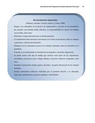 Guía Docente del Programa de Estudio Educación Preescolar. 44
Recomendaciones importantes
(Martínez, Serrano, Torrech, García y Costas; 2008)
- Integre a los educandos en el proceso de organización y creación de sus portafolios,
por ejemplo: que decidan dónde ubicarlos, la responsabilidad de colocar los trabajos
con la fecha, entre otros.
- Determine el lugar adecuado para su almacenamiento.
- El estudiantado debe participar activamente en la toma de decisiones sobre los trabajos
a presentar o eliminar del portafolio.
- Dialogue con los educandos acerca de los trabajos realizados, antes de colocarlos en el
portafolio.
- Fomente en el estudiantado la formulación de preguntas y presentar sugerencias.
- Se puede incluir todo tipo de trabajo que realicen como parte de sus experiencias,
actividades y proyectos como: collage, dibujos, creaciones artísticas, fotografías, entre
otros.
- Incorpore instrumentos donde registre, describa y recopile información de los trabajos
incluidos.
- Incluya anotaciones reflexivas realizadas por el personal docente o el educando,
entrevistas, aportaciones, proyectos grupales o individuales.
 