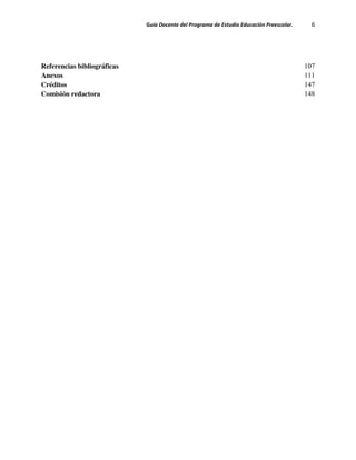 Guía Docente del Programa de Estudio Educación Preescolar. 6
Referencias bibliográficas 107
Anexos 111
Créditos 147
Comisión redactora 148
 