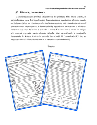 62
Guía Docente del Programa de Estudio Educación Preescolar.
3.7 Referencia y contrarreferencia
Mediante la evaluación periódica del desarrollo y del aprendizaje de los niños y las niñas, el
personal docente puede determinar los casos de estudiantes que necesitan una referencia o ayuda
de algún especialista que permita que se le atienda oportunamente, para esto es importante que el
personal docente tenga registrado en forma continua y específica las observaciones o evidencias
necesarias, que sirvan de insumo al momento de referir. A continuación se plasma una imagen
con boleta de referencia y contrarreferencia validada a nivel nacional desde la coordinación
intersectorial del Sistema de Atención Integral e Intersectorial del Desarrollo (SAIID). Para su
respectivo llenado e instructivo (ver anexo de referencia y contrarreferencia).
Ejemplos
 