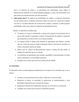 65
Guía Docente del Programa de Estudio Educación Preescolar.
estos a la dinámica de trabajo y al aprendizaje del estudiantado, cómo influye la
disposición del ambiente en la intencionalidad pedagógica y cómo esta información sirve
para realizar las transformaciones que sean necesarias.
¿Qué puedo hacer? Se analizan las posibilidades de cambio, se proponen alternativas
con una actitud crítica y se plantea soluciones viables con miras a la mejora de la calidad.
Con base en los datos obtenidos de la observación, análisis y reflexión, se debe proponer
posibilidades reales, para mejorar el ambiente de aprendizaje del aula.
Además es importante considerar que:
El espacio en el que el estudiantado se desenvuelve permita el movimiento, por lo
que se debe atender la seguridad, evitando el hacinamiento de muebles o materiales
que obstaculicen el tránsito libre y un eventual accidente.
Los lugares donde se ubique cada ambiente de aprendizaje sean idóneos, recordar
que son centros de recursos, donde el educando utiliza lo necesario de acuerdo a su
interés, necesidad u opción de trabajo.
Debe existir un espacio de almacenamiento interno o externo del aula, donde se
guarden los materiales que no se utilizan.
Los ambientes de aprendizaje sean cómodos, agradables, contextualizados y acordes
para los educandos con necesidades especiales.
Cualquier otro criterio que favorezca la educación de calidad.
Los materiales:
Es importante tomar en cuenta algunas consideraciones con respecto a los materiales que se van a
utilizar:
Acordes a las características de los niños y niñas de 4 a 6 años de edad.
Despierten el interés, la curiosidad, la exploración, la experimentación y otras
habilidades importantes para su desarrollo integral.
Dispuestos al alcance del estudiantado, para que así se favorezca su autonomía.
Cualquier otro criterio que favorezca la calidad del material.
 