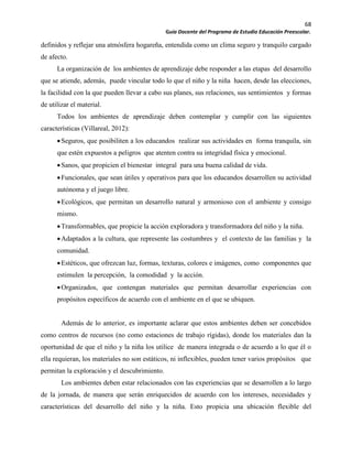 68
Guía Docente del Programa de Estudio Educación Preescolar.
definidos y reflejar una atmósfera hogareña, entendida como un clima seguro y tranquilo cargado
de afecto.
La organización de los ambientes de aprendizaje debe responder a las etapas del desarrollo
que se atiende, además, puede vincular todo lo que el niño y la niña hacen, desde las elecciones,
la facilidad con la que pueden llevar a cabo sus planes, sus relaciones, sus sentimientos y formas
de utilizar el material.
Todos los ambientes de aprendizaje deben contemplar y cumplir con las siguientes
características (Villareal, 2012):
Seguros, que posibiliten a los educandos realizar sus actividades en forma tranquila, sin
que estén expuestos a peligros que atenten contra su integridad física y emocional.
Sanos, que propicien el bienestar integral para una buena calidad de vida.
Funcionales, que sean útiles y operativos para que los educandos desarrollen su actividad
autónoma y el juego libre.
Ecológicos, que permitan un desarrollo natural y armonioso con el ambiente y consigo
mismo.
Transformables, que propicie la acción exploradora y transformadora del niño y la niña.
Adaptados a la cultura, que represente las costumbres y el contexto de las familias y la
comunidad.
Estéticos, que ofrezcan luz, formas, texturas, colores e imágenes, como componentes que
estimulen la percepción, la comodidad y la acción.
Organizados, que contengan materiales que permitan desarrollar experiencias con
propósitos específicos de acuerdo con el ambiente en el que se ubiquen.
Además de lo anterior, es importante aclarar que estos ambientes deben ser concebidos
como centros de recursos (no como estaciones de trabajo rígidas), donde los materiales dan la
oportunidad de que el niño y la niña los utilice de manera integrada o de acuerdo a lo que él o
ella requieran, los materiales no son estáticos, ni inflexibles, pueden tener varios propósitos que
permitan la exploración y el descubrimiento.
Los ambientes deben estar relacionados con las experiencias que se desarrollen a lo largo
de la jornada, de manera que serán enriquecidos de acuerdo con los intereses, necesidades y
características del desarrollo del niño y la niña. Esto propicia una ubicación flexible del
 