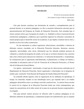 Guía Docente del Programa de Estudio Educación Preescolar. 7
Introducción
El éxito de un programa depende
de la manera en que el niño lo experimente.
Millie Almy
Esta guía docente constituye una herramienta de consulta y acompañamiento para el
personal docente en su práctica pedagógica, en ella se encuentra información relevante para la
operacionalización del Programa de Estudio de Educación Preescolar. Está orientada bajo el
mismo sustento teórico que el programa de estudio y su finalidad es ofrecer al personal docente
orientaciones pedagógicas y didácticas que le permitan organizar los elementos curriculares de
manera propicia para el desarrollo exitoso de su práctica, lo que implica visualizar nuevos retos y
desafíos en favor de la niñez costarricense.
En este documento se reúnen sugerencias, observaciones, necesidades e intereses de
diferentes sectores vinculados con la Educación Preescolar (docentes, directoras, asesores
regionales, universidades, entre otros), información que fue obtenida mediante procesos de
validación y consulta del programa de estudio, en los que se revelaron elementos muy concretos
tales como criterios para el proceso de evaluación y la valoración del desarrollo y el aprendizaje,
las orientaciones para el seguimiento individualizado, el planeamiento, el trabajo con familia y
comunidad, la articulación entre el Ciclo de Transición de la Educación Preescolar y el Primer
Año de la Educación General Básica.
Los aportes anteriormente mencionados, al igual que las observaciones realizadas por el
Departamento de Educación Preescolar, fueron organizados y relacionados con el programa de
estudio, para construirla “Guía Docente del Programa de Estudio Educación Preescolar”.
Su contenido aborda aspectos como la organización de los ambientes de aprendizaje, el
tiempo, los materiales, basados en una metodología activa, que responde tanto a un modelo
pedagógico desarrollista como a un enfoque curricular constructivista. Lo anterior busca rescatar
la esencia de los orígenes de la Educación Preescolar desde una visión contemporánea, que
respete las características de la niñez actual, de la mano de un personal docente comprometido e
investigador.
Esta guía permite realizar procesos de reflexión sobre la práctica pedagógica en los
diferentes ambientes de aprendizajes y componentes propios de la planificación, que en conjunto
 