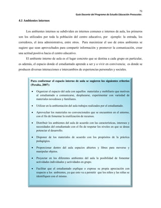 71
Guía Docente del Programa de Estudio Educación Preescolar.
4.1 Ambientes internos
Los ambientes internos se subdividen en internos comunes e internos de aula, los primeros
son los utilizados por toda la población del centro educativo, por ejemplo: la entrada, los
corredores, el área administrativa, entre otros. Para maximizar el uso de estos ambientes se
sugiere que sean aprovechados para compartir información y promover la comunicación, crear
una actitud positiva hacia el centro educativo.
El ambiente interno de aula es el lugar concreto que se destina a cada grupo en particular,
es además, el espacio donde el estudiantado aprende a ser y a vivir en convivencia; es donde se
producen diversas interacciones e intercambios de experiencias personales y sociales.
Para conformar el espacio interno de aula se sugieren los siguientes criterios
(Peralta, 2007):
Organizar el espacio del aula con aquellos materiales y mobiliario que motiven
al estudiantado a comunicarse, desplazarse, experimentar con variedad de
materiales novedosos y familiares.
Utilizar en la ambientación del aula trabajos realizados por el estudiantado.
Aprovechar los materiales no convencionales que se encuentren en el entorno,
con el fin de fomentar la reutilización de recursos.
Distribuir los ambientes del aula de acuerdo con las características, intereses y
necesidades del estudiantado con el fin de respetar los niveles en que se desea
potenciar el desarrollo.
Disponer de los materiales de acuerdo con los propósitos de la práctica
pedagógica.
Proporcionar dentro del aula espacios abiertos y libres para moverse y
manipular objetos.
Proyectar en los diferentes ambientes del aula la posibilidad de fomentar
actividades individuales y actividades en grupo.
Facilitar que el estudiantado explique o exprese su propia apreciación con
respecto a los ambientes, ya que esto va a permitir que los niños y las niñas se
identifiquen con el mismo.
 
